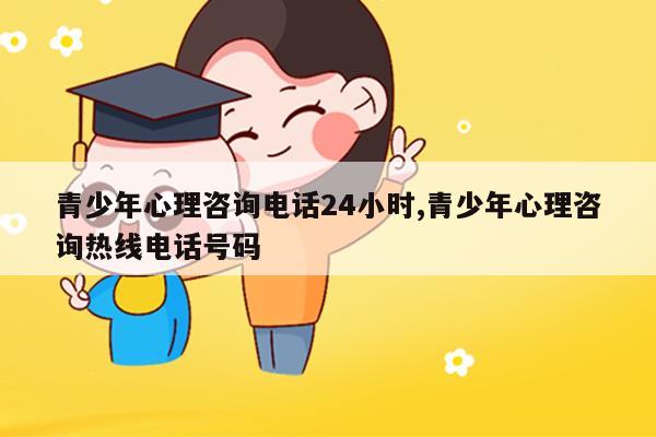 青少年心理咨询电话24小时 青少年心理咨询热线电话号码